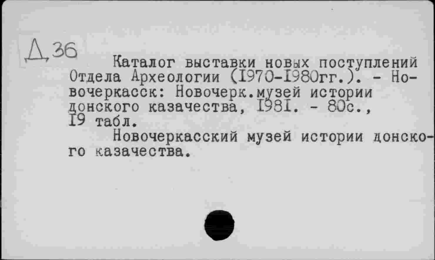 ﻿Каталог выставки новых поступлений Отдела Археологии (197О-198Огг.). - Новочеркасск: Новочерк.музей истории донского казачества, 1981. - 80с., 19 табл.
Новочеркасский музей истории донско го казачества.